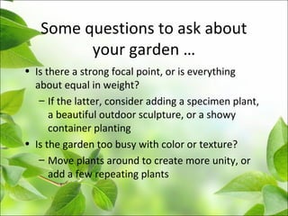 Some questions to ask about
your garden …
• Is there a strong focal point, or is everything
about equal in weight?
– If the latter, consider adding a specimen plant,
a beautiful outdoor sculpture, or a showy
container planting
• Is the garden too busy with color or texture?
– Move plants around to create more unity, or
add a few repeating plants
 