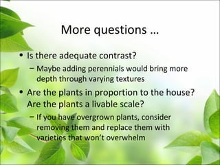 More questions …
• Is there adequate contrast?
– Maybe adding perennials would bring more
depth through varying textures
• Are the plants in proportion to the house?
Are the plants a livable scale?
– If you have overgrown plants, consider
removing them and replace them with
varieties that won’t overwhelm
 