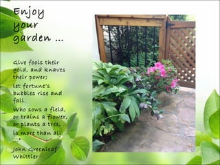 Enjoy
your
garden …
Give fools their
gold, and knaves
their power;
let fortune’s
bubbles rise and
fall.
Who sows a field,
or trains a flower,
or plants a tree,
is more than all
…”
John Greenleaf
Whittier
 