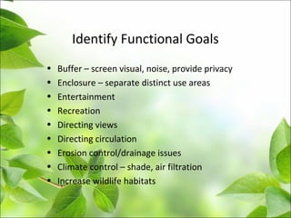 Identify Functional Goals
• Buffer – screen visual, noise, provide privacy
• Enclosure – separate distinct use areas
• Entertainment
• Recreation
• Directing views
• Directing circulation
• Erosion control/drainage issues
• Climate control – shade, air filtration
• Increase wildlife habitats
 