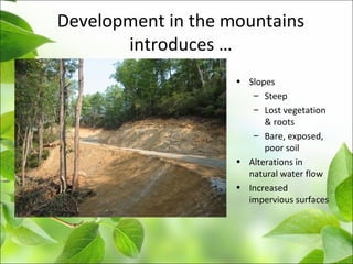Development in the mountains
introduces …
•
• Slopes
– Steep
– Lost vegetation
& roots
– Bare, exposed,
poor soil
• Alterations in
natural water flow
• Increased
impervious surfaces
 