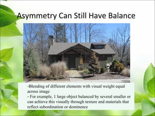 Asymmetry Can Still Have Balance
-Blending of different elements with visual weight equal
across image
- For example, 1 large object balanced by several smaller or
can achieve this visually through texture and materials that
reflect subordination or dominence
 