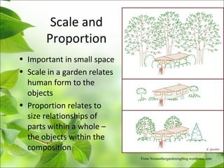 Scale and
Proportion
• Important in small space
• Scale in a garden relates
human form to the
objects
• Proportion relates to
size relationships of
parts within a whole –
the objects within the
composition
From Notanothergardeningblog.wordpress.com
 