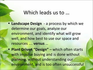 Which leads us to …
• Landscape Design - a process by which we
determine our goals, analyze our
environment, and identify what will grow
well, and how best to use our space and
resources …. versus …
• Plant Driven “Design” – which often starts
with impulse buying and is done without
planning, without understanding our
environment, and is too often unsuccessful
 