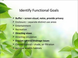 Identify Functional Goals
 Buffer – screen visual, noise, provide privacy
 Enclosure – separate distinct use areas
 Entertainment
 Recreation
 Directing views
 Directing circulation
 Erosion control/drainage issues
 Climate control – shade, air filtration
 Increase wildlife habitats
 