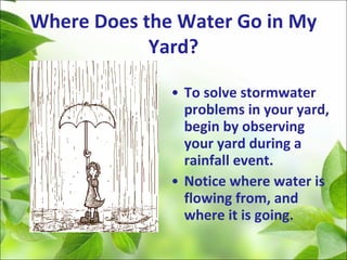 Where Does the Water Go in My
Yard?
• To solve stormwater
problems in your yard,
begin by observing
your yard during a
rainfall event.
• Notice where water is
flowing from, and
where it is going.
 