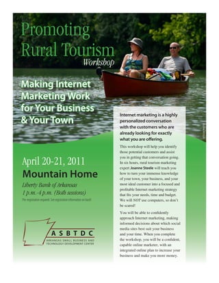 Promoting
Rural Tourism
         Workshop

Making Internet
Marketing Work
for Your Business
                                                                   Internet marketing is a highly
& Your Town                                                        personalized conversation




                                                                                                             ISTOCK PHOTO
                                                                   with the customers who are
                                                                   already looking for exactly
                                                                   what you are offering.
                                                                   This workshop will help you identify
                                                                   those potential customers and assist

April 20-21, 2011
                                                                   you in getting that conversation going.
                                                                   In six hours, rural tourism marketing
                                                                   expert Joanne Steele will teach you

Mountain Home                                                      how to turn your immense knowledge
                                                                   of your town, your business, and your
Liberty Bank of Arkansas                                           most ideal customer into a focused and
                                                                   profitable Internet marketing strategy
1 p.m.-4 p.m. (Both sessions)                                      that fits your needs, time and budget.
Pre-registration required. See registration information on back!   We will NOT use computers, so don’t
                                                                   be scared!
                                                                   You will be able to confidently
                                                                   approach Internet marketing, making
                                                                   informed decisions about which social
                                                                   media sites best suit your business
                                                                   and your time. When you complete
                                                                   the workshop, you will be a confident,
                                                                   capable online marketer, with an
                                                                   integrated online plan to increase your
                                                                   business and make you more money.
 