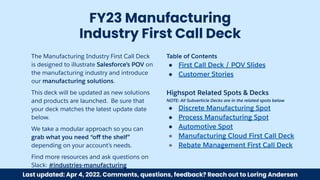 The Manufacturing Industry First Call Deck
is designed to illustrate Salesforce’s POV on
the manufacturing industry and introduce
our manufacturing solutions.
This deck will be updated as new solutions
and products are launched. Be sure that
your deck matches the latest update date
below.
We take a modular approach so you can
grab what you need “oﬀ the shelf”
depending on your account’s needs.
Find more resources and ask questions on
Slack: #industries-manufacturing
FY23 Manufacturing
Industry First Call Deck
Table of Contents
● First Call Deck / POV Slides
● Customer Stories
Highspot Related Spots & Decks
NOTE: All Subverticle Decks are in the related spots below
● Discrete Manufacturing Spot
● Process Manufacturing Spot
● Automotive Spot
● Manufacturing Cloud First Call Deck
● Rebate Management First Call Deck
Last updated: Apr 4, 2022. Comments, questions, feedback? Reach out to Loring Andersen
 