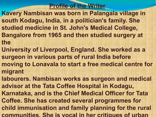 Profile of the Writer
Kavery Nambisan was born in Palangala village in
south Kodagu, India, in a politician's family. She
studied medicine in St. John's Medical College,
Bangalore from 1965 and then studied surgery at
the
University of Liverpool, England. She worked as a
surgeon in various parts of rural India before
moving to Lonavala to start a free medical centre for
migrant
labourers. Nambisan works as surgeon and medical
advisor at the Tata Coffee Hospital in Kodagu,
Karnataka, and is the Chief Medical Officer for Tata
Coffee. She has created several programmes for
child immunisation and family planning for the rural
 
