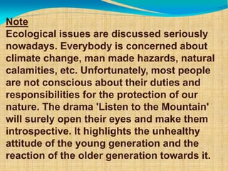 Note
Ecological issues are discussed seriously
nowadays. Everybody is concerned about
climate change, man made hazards, natural
calamities, etc. Unfortunately, most people
are not conscious about their duties and
responsibilities for the protection of our
nature. The drama 'Listen to the Mountain'
will surely open their eyes and make them
introspective. It highlights the unhealthy
attitude of the young generation and the
reaction of the older generation towards it.
 