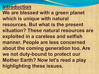 Introduction
We are blessed with a green planet
which is unique with natural
resources. But what is the present
situation? These natural resources are
exploited in a careless and selfish
manner. People are less concerned
about the coming generation too. Are
we not duty-bound to protect our
Mother Earth? Now let's read a play
highlighting these issues.
 
