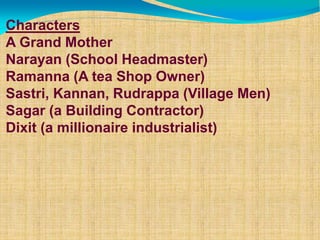 Characters
A Grand Mother
Narayan (School Headmaster)
Ramanna (A tea Shop Owner)
Sastri, Kannan, Rudrappa (Village Men)
Sagar (a Building Contractor)
Dixit (a millionaire industrialist)
 