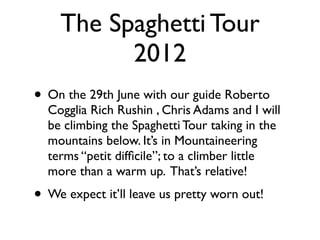 The Spaghetti Tour
          2012
• On the 29th June with our guide Roberto
  Cogglia Rich Rushin , Chris Adams and I will
  be climbing the Spaghetti Tour taking in the
  mountains below. It’s in Mountaineering
  terms “petit difﬁcile”; to a climber little
  more than a warm up. That’s relative!
• We expect it’ll leave us pretty worn out!
 