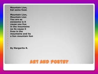 Art and poetry
Mountain Lion,
Eat some food.
Mountain Lion,
Mountain Lion
You are so
awesome is it
cause you live
in the mountains
no its cause it
lives in the
mountains and its
a lion mountain lion
By Margarito R.
