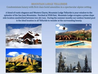 A blend of rustic elegance and Western Charm, Mountain Lodge Telluride is your window to the
splendor of the San Juan Mountains. Perched at 9500 feet, Mountain Lodge occupies a prime slope
side location sandwiched between two ski runs. During the summer months our outdoor heated pool
is the ideal location in all Telluride to wonder at the surrounding beauty.
 