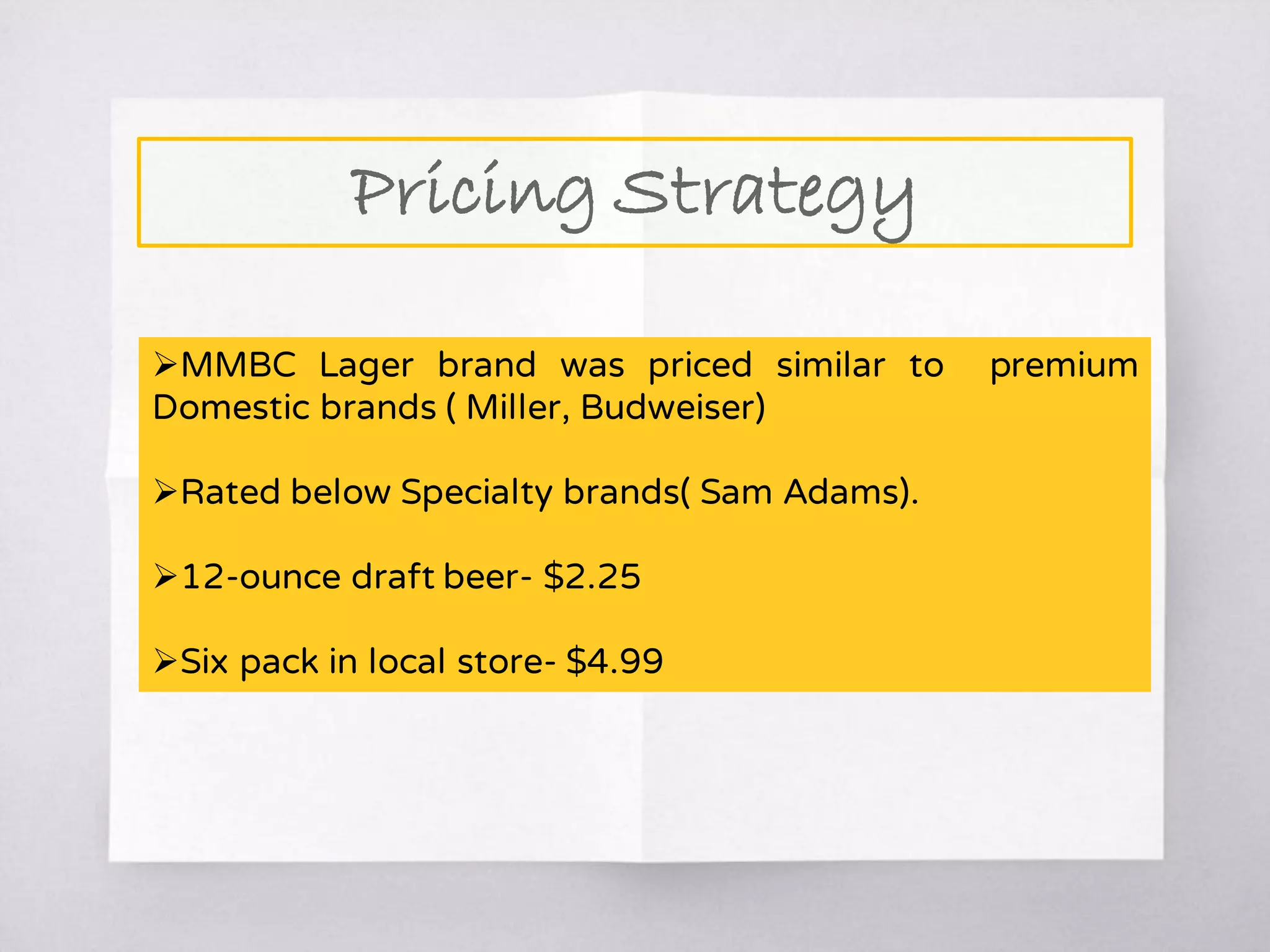 Pricing Strategy
MMBC Lager brand was priced similar to premium
Domestic brands ( Miller, Budweiser)
Rated below Specialty brands( Sam Adams).
12-ounce draft beer- $2.25
Six pack in local store- $4.99
 
