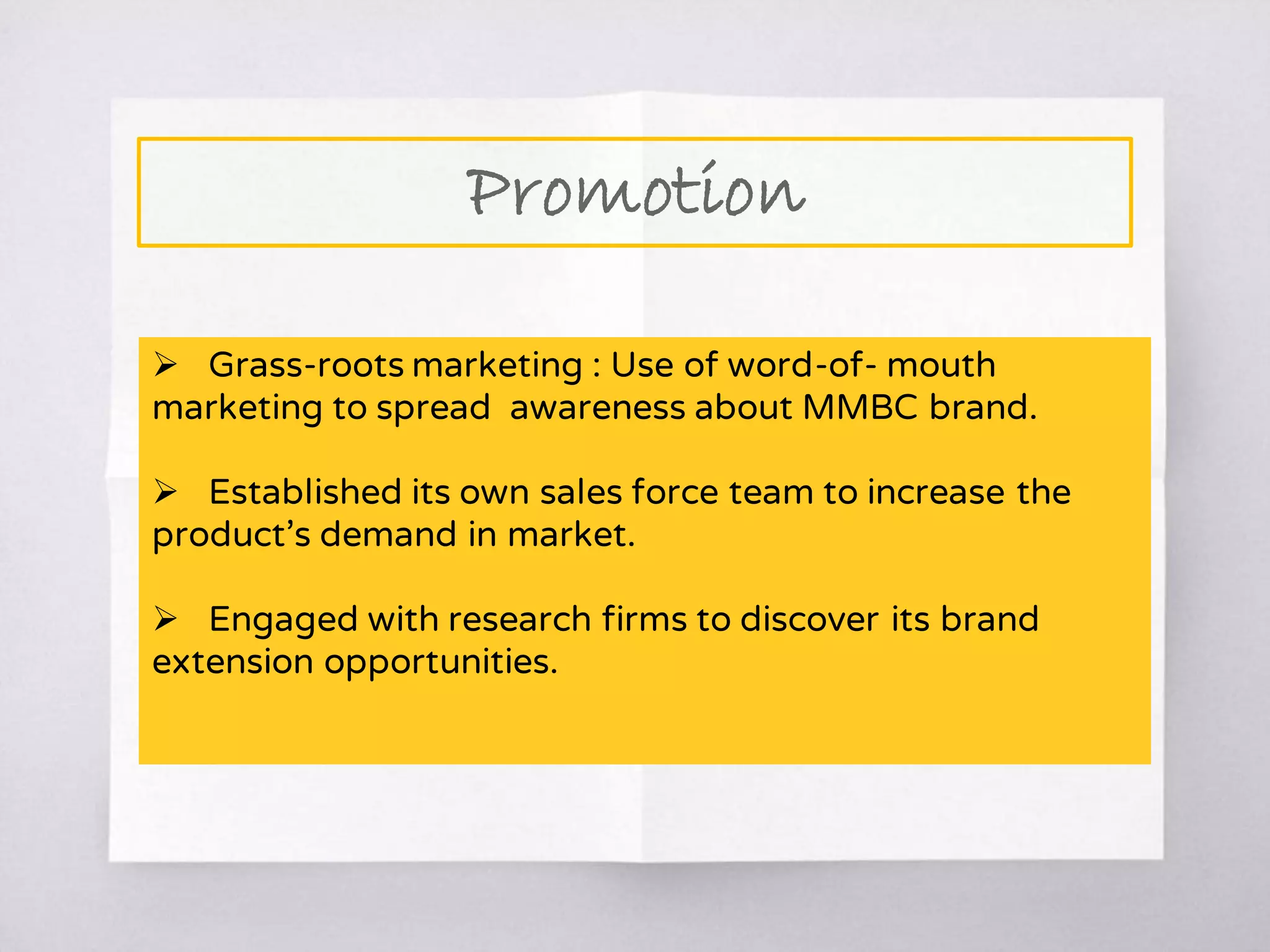 Promotion
 Grass-roots marketing : Use of word-of- mouth
marketing to spread awareness about MMBC brand.
 Established its own sales force team to increase the
product’s demand in market.
 Engaged with research firms to discover its brand
extension opportunities.
 