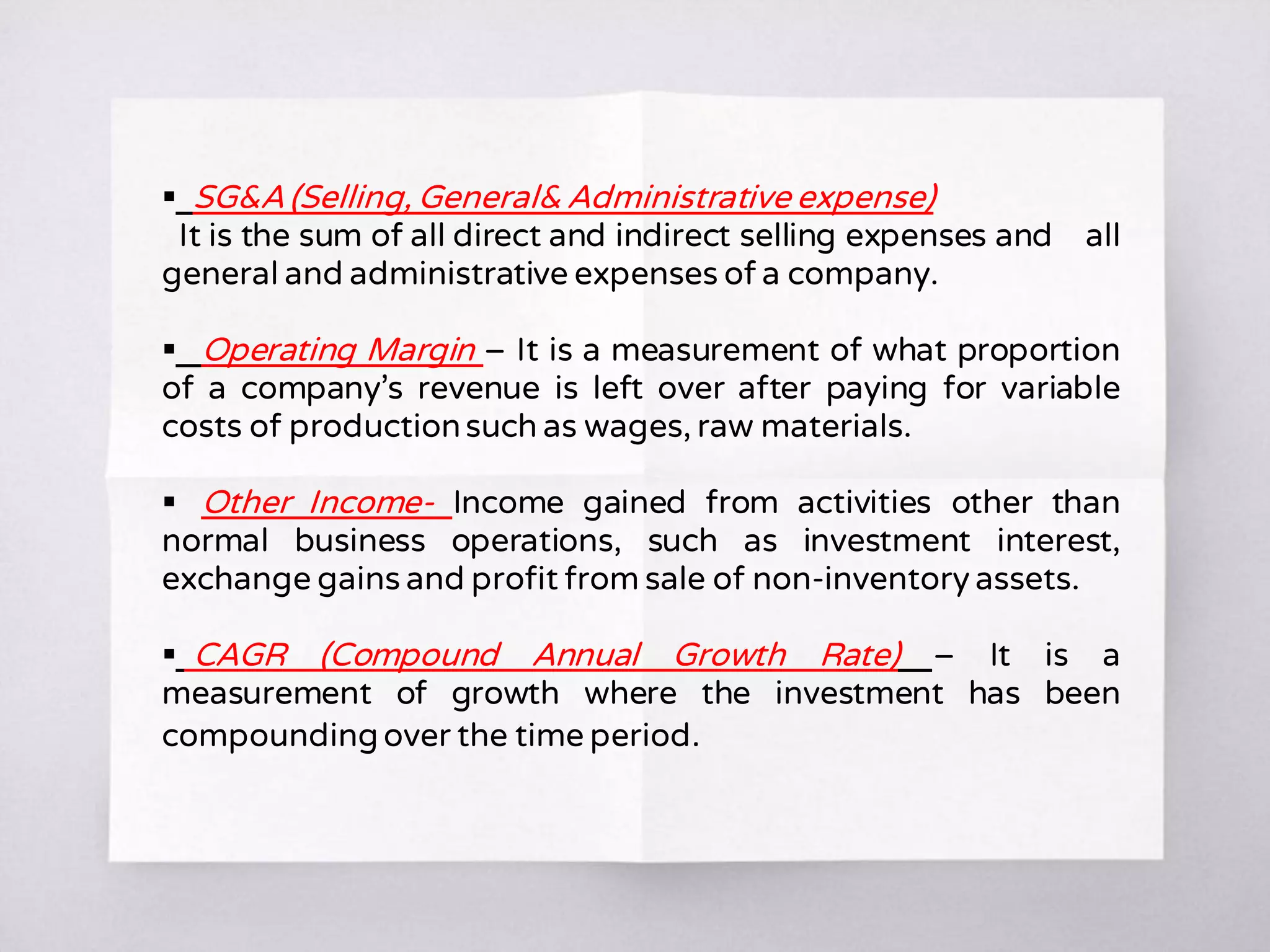  SG&A (Selling, General& Administrative expense)
It is the sum of all direct and indirect selling expenses and all
general and administrative expenses of a company.
 Operating Margin – It is a measurement of what proportion
of a company’s revenue is left over after paying for variable
costs of productionsuch as wages, raw materials.
 Other Income- Income gained from activities other than
normal business operations, such as investment interest,
exchange gains and profit from sale of non-inventory assets.
 CAGR (Compound Annual Growth Rate) – It is a
measurement of growth where the investment has been
compounding over the time period.
 
