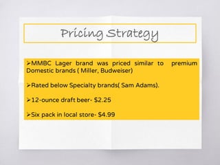 Pricing Strategy
MMBC Lager brand was priced similar to premium
Domestic brands ( Miller, Budweiser)
Rated below Specialty brands( Sam Adams).
12-ounce draft beer- $2.25
Six pack in local store- $4.99
 