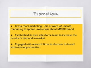 Promotion
 Grass-roots marketing : Use of word-of- mouth
marketing to spread awareness about MMBC brand.
 Established its own sales force team to increase the
product’s demand in market.
 Engaged with research firms to discover its brand
extension opportunities.
 