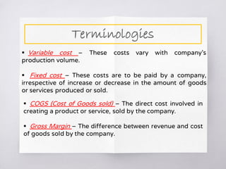  Variable cost – These costs vary with company’s
production volume.
 Fixed cost – These costs are to be paid by a company,
irrespective of increase or decrease in the amount of goods
or services produced or sold.
 COGS (Cost of Goods sold) – The direct cost involved in
creating a product or service, sold by the company.
 Gross Margin – The difference between revenue and cost
of goods sold by the company.
Terminologies
 