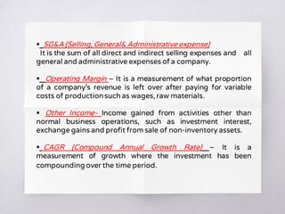  SG&A (Selling, General& Administrative expense)
It is the sum of all direct and indirect selling expenses and all
general and administrative expenses of a company.
 Operating Margin – It is a measurement of what proportion
of a company’s revenue is left over after paying for variable
costs of productionsuch as wages, raw materials.
 Other Income- Income gained from activities other than
normal business operations, such as investment interest,
exchange gains and profit from sale of non-inventory assets.
 CAGR (Compound Annual Growth Rate) – It is a
measurement of growth where the investment has been
compounding over the time period.
 
