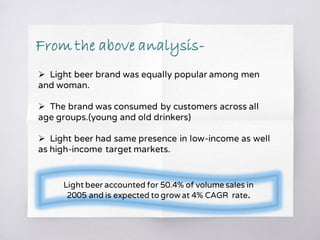  Light beer brand was equally popular among men
and woman.
 The brand was consumed by customers across all
age groups.(young and old drinkers)
 Light beer had same presence in low-income as well
as high-income target markets.
Light beer accounted for 50.4% of volume sales in
2005 and is expected to grow at 4% CAGR rate.
From the above analysis-
 