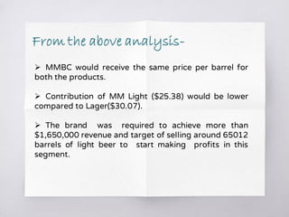  MMBC would receive the same price per barrel for
both the products.
 Contribution of MM Light ($25.38) would be lower
compared to Lager($30.07).
 The brand was required to achieve more than
$1,650,000 revenue and target of selling around 65012
barrels of light beer to start making profits in this
segment.
From the above analysis-
 