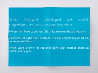 Chris Prangel developed net profit
projections to 2010 assuming that-
Mountain Man Lager lost 2% of its revenue base annually.
Growth of light beer product in East Central region at 4%
on an annual basis.
MM Light growth in regional light beer market share at
0.25% every year.
 