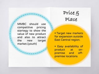MMBC should use
competitive pricing
startegy to show the
value of new product
and also to attract
the new target
market.(youth)
 Target new markets
for expansion outside
East Central region.
 Easy availability of
product at on-
premise and off-
premise locations.
Price &
Place
 