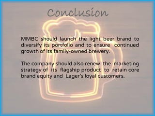 Conclusion
MMBC should launch the light beer brand to
diversify its portfolio and to ensure continued
growth of its family-owned brewery.
The company should also renew the marketing
strategy of its flagship product to retain core
brand equity and Lager’s loyal customers.
 