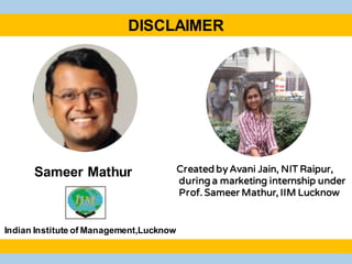 Created by Avani Jain, NIT Raipur,
during a marketing internship under
Prof. Sameer Mathur, IIM Lucknow
Sameer Mathur
Indian Institute of Management,Lucknow
DISCLAIMER
 