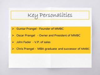 Key Personalities
 Guntar Prangel - Founder of MMBC
 Oscar Prangel - Owner and President of MMBC
 John Fader - V.P. of sales
 Chris Prangel - MBA graduate and successor of MMBC
 