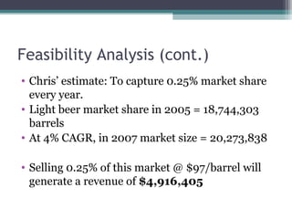 Feasibility Analysis (cont.)
• Chris’ estimate: To capture 0.25% market share
every year.
• Light beer market share in 2005 = 18,744,303
barrels
• At 4% CAGR, in 2007 market size = 20,273,838
• Selling 0.25% of this market @ $97/barrel will
generate a revenue of $4,916,405
 