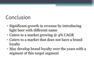 Conclusion
• Significant growth in revenue by introducing
light beer with different name
• Caters to a market growing @ 4% CAGR
• Caters to a market that does not have a brand
loyalty
• May develop brand loyalty over the years with a
segment of this target segment
 