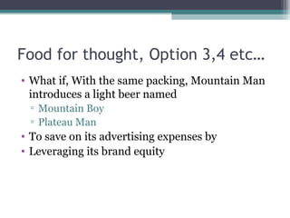 Food for thought, Option 3,4 etc…
• What if, With the same packing, Mountain Man
introduces a light beer named
▫ Mountain Boy
▫ Plateau Man
• To save on its advertising expenses by
• Leveraging its brand equity
 