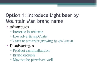 Option 1: Introduce Light beer by
Mountain Man brand name
• Advantages
▫ Increase in revenue
▫ Low advertising Costs
▫ Cater to a market growing @ 4% CAGR
• Disadvantages
▫ Product cannibalization
▫ Brand erosion
▫ May not be perceived well
 