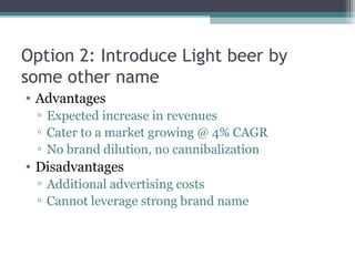 Option 2: Introduce Light beer by
some other name
• Advantages
▫ Expected increase in revenues
▫ Cater to a market growing @ 4% CAGR
▫ No brand dilution, no cannibalization
• Disadvantages
▫ Additional advertising costs
▫ Cannot leverage strong brand name
 