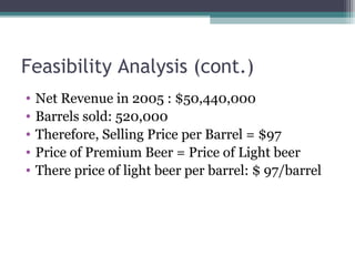 Feasibility Analysis (cont.)
• Net Revenue in 2005 : $50,440,000
• Barrels sold: 520,000
• Therefore, Selling Price per Barrel = $97
• Price of Premium Beer = Price of Light beer
• There price of light beer per barrel: $ 97/barrel
 