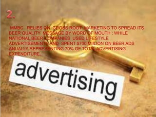 MMBC RELIES ON GROSS ROOT MARKETING TO SPREAD ITS
BEER QUALITY MESSAGE BY WORD OF MOUTH ; WHILE
NATIONAL BEER COMPANIES USED LIFESTYLE
ADVERTISEMENTS AND SPENT $700 MIILION ON BEER ADS
ANUALLY REPRESENTING 70% OF TOTAL ADVERTISING
EXPENDITURE.
 