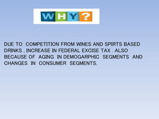 DUE TO COMPETITION FROM WINES AND SPIRTS BASED
DRINKS , INCREASE IN FEDERAL EXCISE TAX . ALSO
BECAUSE OF AGING IN DEMOGARPHIC SEGMENTS AND
CHANGES IN CONSUMER SEGMENTS.
 