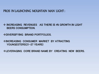 PROS INLAUNCHING MOUNTAIN MAN LIGHT:
 INCREASING REVENUES AS THERE IS 4% GROWTH IN LIGHT
BEERS CONSUMPTION.
DIVERSIFYING BRAND PORTFOLIOS.
INCREASING CONSUMER MARKET BY ATRACTING
YOUNGESTERS(21-27 YEARS)
LEVERAGING CORE BRAND NAME BY CREATING NEW BEERS.
 