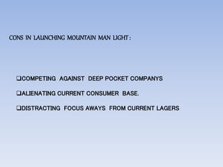 CONS IN LAUNCHING MOUNTAIN MAN LIGHT:
COMPETING AGAINST DEEP POCKET COMPANYS
ALIENATING CURRENT CONSUMER BASE.
DISTRACTING FOCUS AWAYS FROM CURRENT LAGERS
 