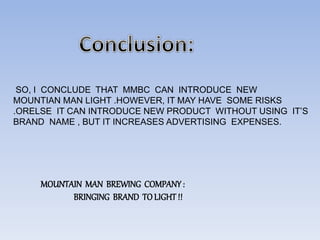 SO, I CONCLUDE THAT MMBC CAN INTRODUCE NEW
MOUNTIAN MAN LIGHT .HOWEVER, IT MAY HAVE SOME RISKS
.ORELSE IT CAN INTRODUCE NEW PRODUCT WITHOUT USING IT’S
BRAND NAME , BUT IT INCREASES ADVERTISING EXPENSES.
MOUNTAIN MAN BREWING COMPANY:
BRINGING BRAND TOLIGHT!!
 