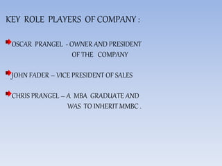 KEY ROLE PLAYERS OF COMPANY :
OSCAR PRANGEL - OWNER AND PRESIDENT
OF THE COMPANY
JOHN FADER – VICE PRESIDENT OF SALES
CHRIS PRANGEL – A MBA GRADUATE AND
WAS TO INHERIT MMBC .
 