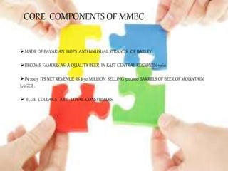 CORE COMPONENTS OF MMBC :
MADE OF BAVARIAN HOPS AND UNUSUAL STRANDS OF BARLEY .
BECOME FAMOUS AS A QUALITY BEER IN EAST CENTRAL REGION IN 1960.
IN 2005 ITS NET REVENUE IS $ 50 MILLION SELLING 520,000 BARRELS OF BEER OF MOUNTAIN
LAGER .
 BLUE COLLAR S ARE LOYAL CONSTUMERS.
 