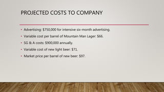 PROJECTED COSTS TO COMPANY
• Advertising: $750,000 for intensive six-month advertising.
• Variable cost per barrel of Mountain Man Lager: $66.
• SG & A costs: $900,000 annually.
• Variable cost of new light beer: $71.
• Market price per barrel of new beer: $97.
 