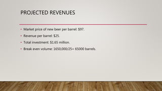 PROJECTED REVENUES
• Market price of new beer per barrel: $97.
• Revenue per barrel: $25.
• Total investment: $1.65 million.
• Break even volume: 1650,000/25= 65000 barrels.
 