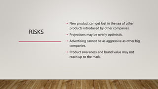 RISKS
• New product can get lost in the sea of other
products introduced by other companies.
• Projections may be overly optimistic.
• Advertising cannot be as aggressive as other big
companies.
• Product awareness and brand value may not
reach up to the mark.
 