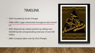 TIMELINE
• 1925-Founded by Gunter Prangel
• 1960s-MM's Lager entrenched throughout East Central
US
• 2005-Attained top market position by selling over
520,000 barrels and generating revenues of over $50
million.
• 2006-Company taken over by Chris Prangel.
 